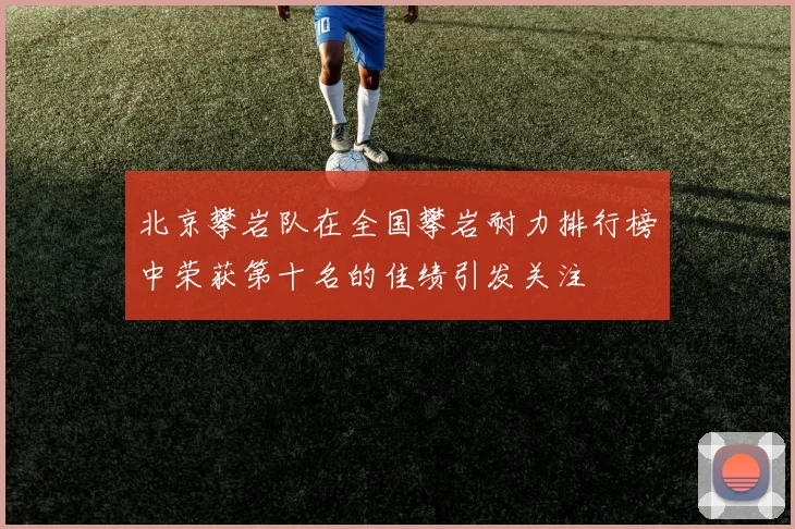 北京攀岩队在全国攀岩耐力排行榜中荣获第十名的佳绩引发关注