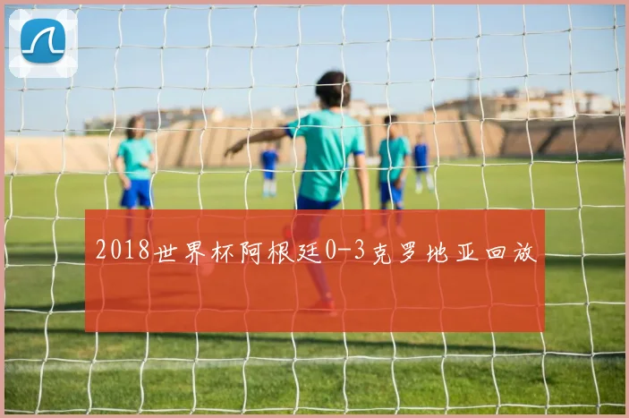 2018世界杯阿根廷0-3克罗地亚回放