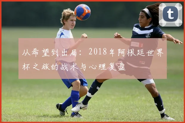 从希望到出局：2018年阿根廷世界杯之旅的战术与心理复盘