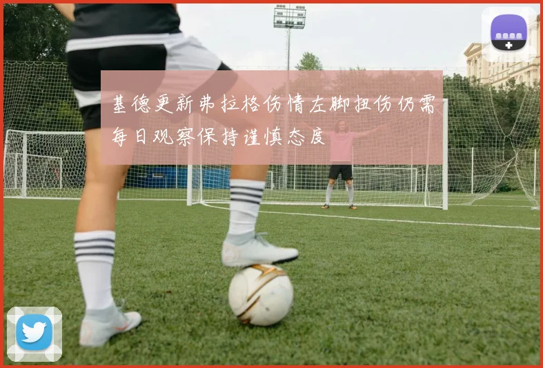 基德更新弗拉格伤情左脚扭伤仍需每日观察保持谨慎态度