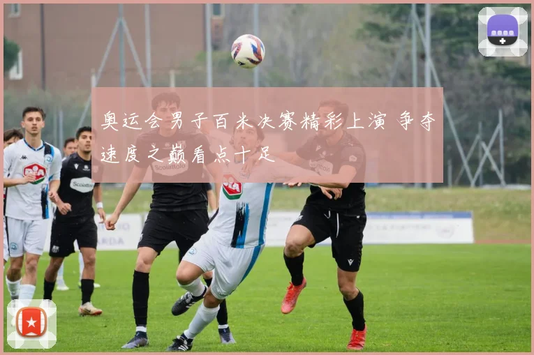 奥运会男子百米决赛精彩上演 争夺速度之巅看点十足